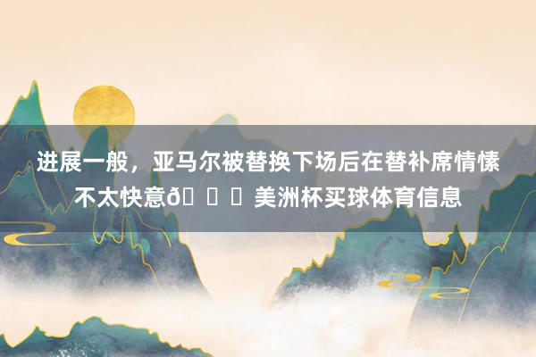 进展一般，亚马尔被替换下场后在替补席情愫不太快意😕美洲杯买球体育信息