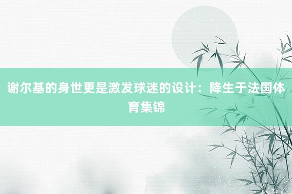 谢尔基的身世更是激发球迷的设计：降生于法国体育集锦