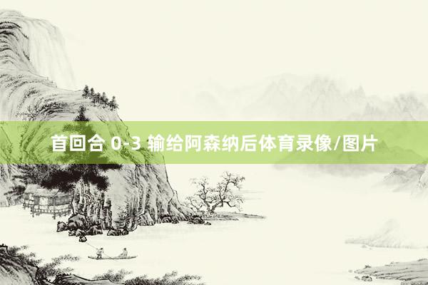 首回合 0-3 输给阿森纳后体育录像/图片