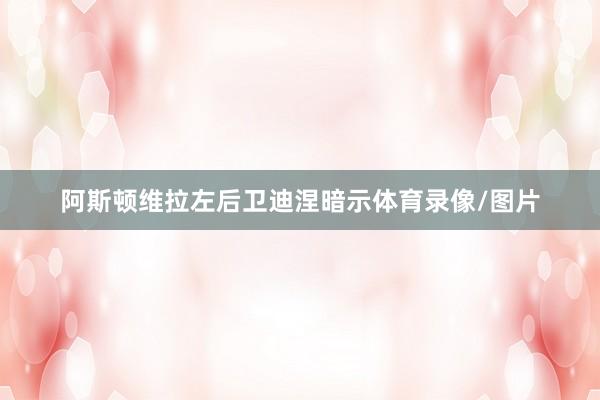 阿斯顿维拉左后卫迪涅暗示体育录像/图片