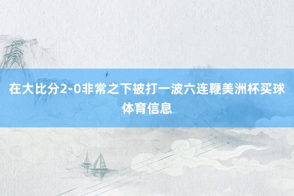 在大比分2-0非常之下被打一波六连鞭美洲杯买球体育信息