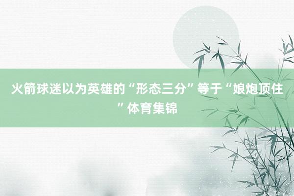 火箭球迷以为英雄的“形态三分”等于“娘炮顶住”体育集锦