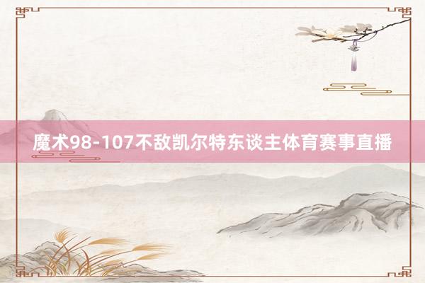 魔术98-107不敌凯尔特东谈主体育赛事直播