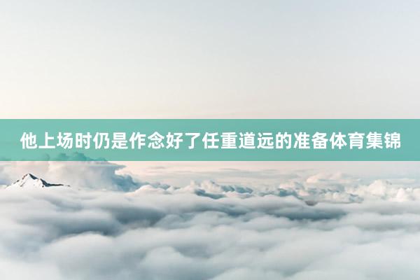 他上场时仍是作念好了任重道远的准备体育集锦