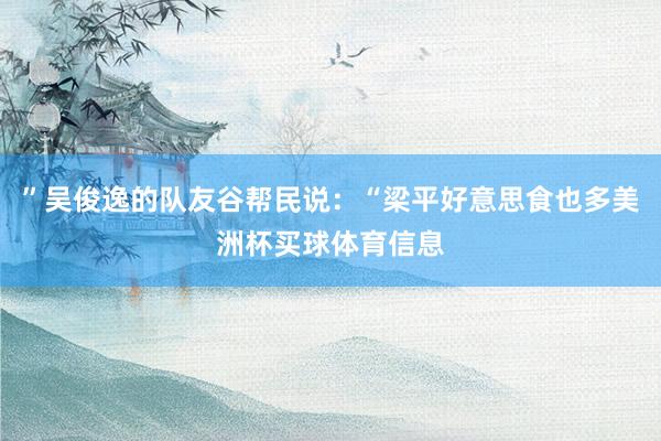 ”吴俊逸的队友谷帮民说：“梁平好意思食也多美洲杯买球体育信息