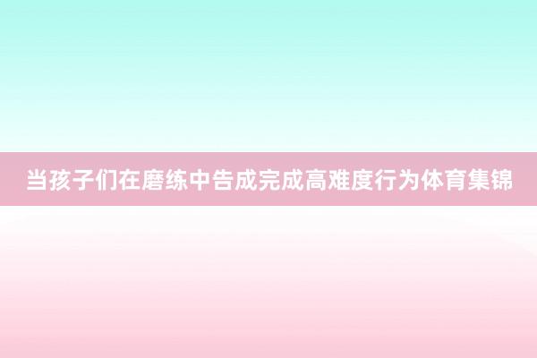 当孩子们在磨练中告成完成高难度行为体育集锦