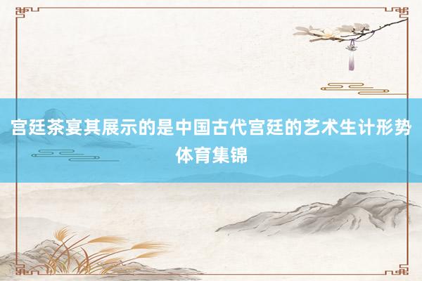 宫廷茶宴其展示的是中国古代宫廷的艺术生计形势体育集锦