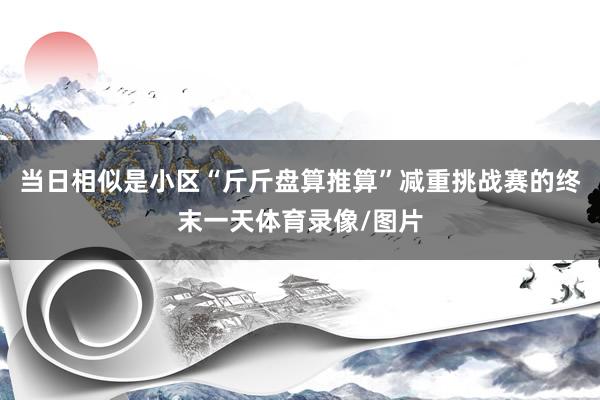当日相似是小区“斤斤盘算推算”减重挑战赛的终末一天体育录像/图片