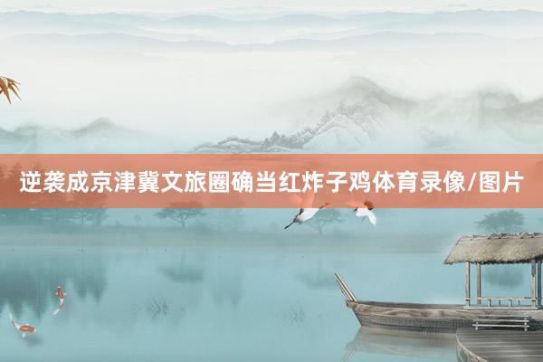 逆袭成京津冀文旅圈确当红炸子鸡体育录像/图片