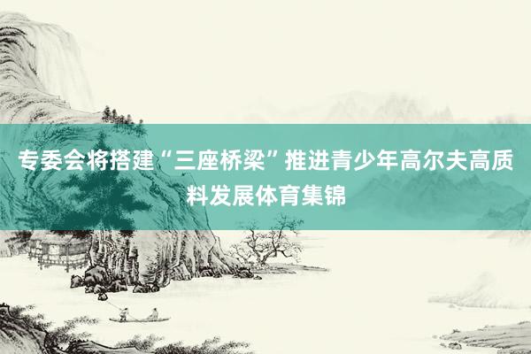 专委会将搭建“三座桥梁”推进青少年高尔夫高质料发展体育集锦