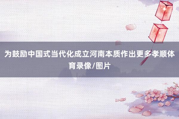 为鼓励中国式当代化成立河南本质作出更多孝顺体育录像/图片