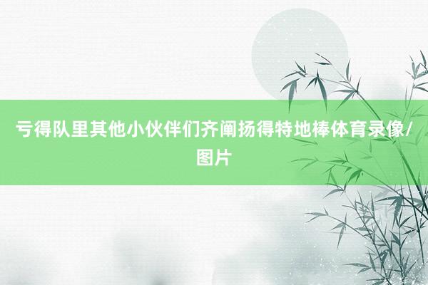 亏得队里其他小伙伴们齐阐扬得特地棒体育录像/图片