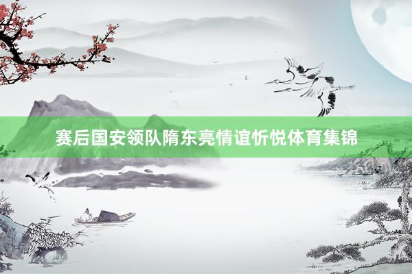 赛后国安领队隋东亮情谊忻悦体育集锦