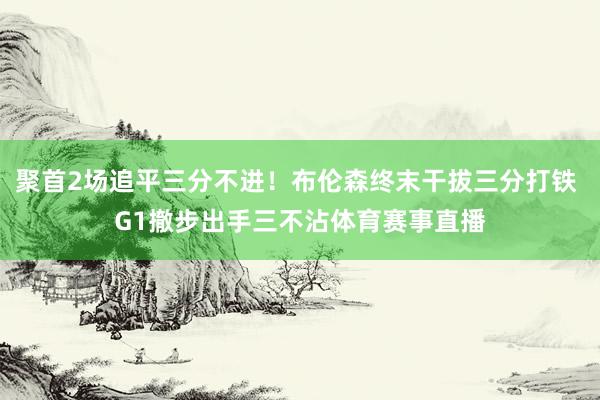 聚首2场追平三分不进！布伦森终末干拔三分打铁 G1撤步出手三不沾体育赛事直播