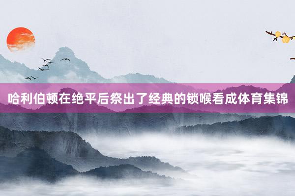 哈利伯顿在绝平后祭出了经典的锁喉看成体育集锦