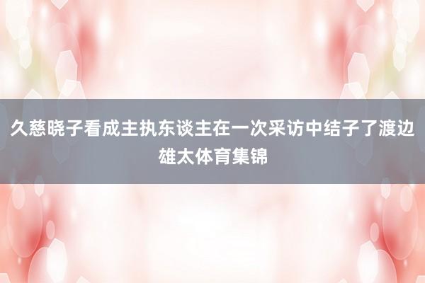 久慈晓子看成主执东谈主在一次采访中结子了渡边雄太体育集锦