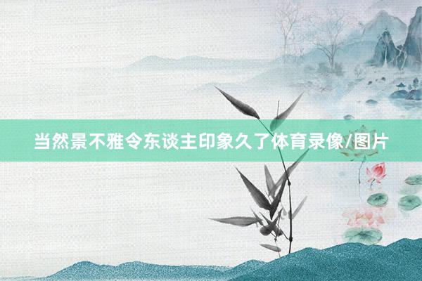 当然景不雅令东谈主印象久了体育录像/图片