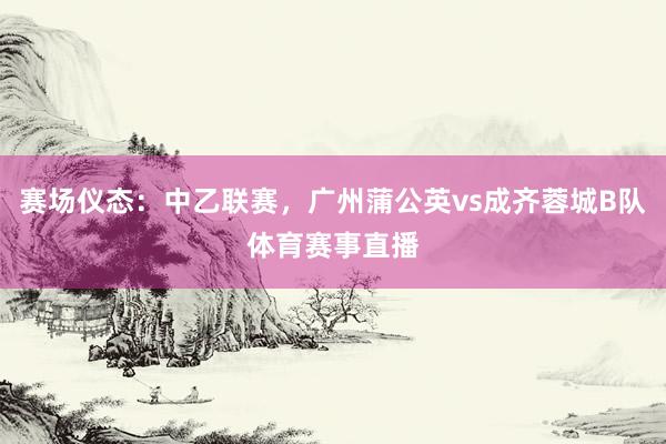 赛场仪态：中乙联赛，广州蒲公英vs成齐蓉城B队体育赛事直播