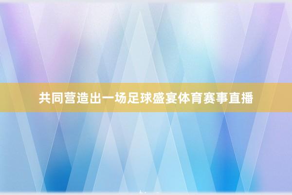 共同营造出一场足球盛宴体育赛事直播