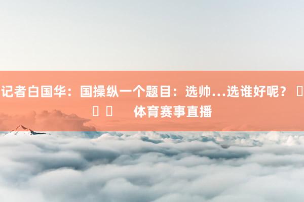记者白国华：国操纵一个题目：选帅…选谁好呢？ ​​​ 