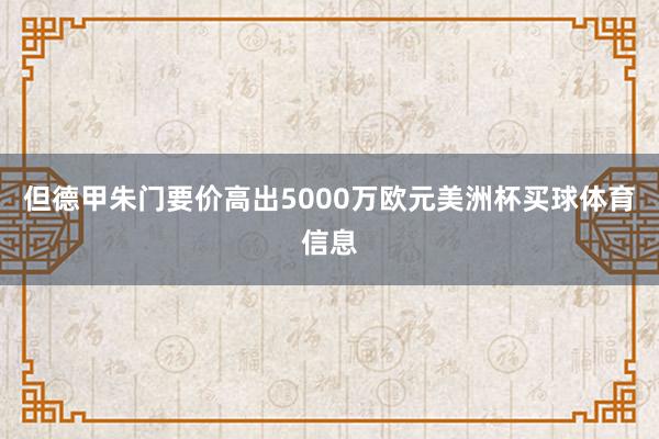 但德甲朱门要价高出5000万欧元美洲杯买球体育信息