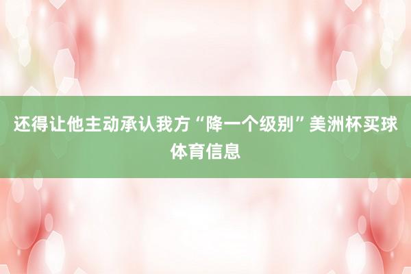 还得让他主动承认我方“降一个级别”美洲杯买球体育信息