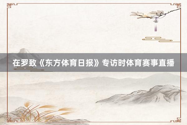 在罗致《东方体育日报》专访时体育赛事直播