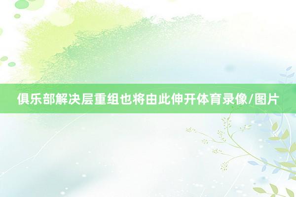 俱乐部解决层重组也将由此伸开体育录像/图片