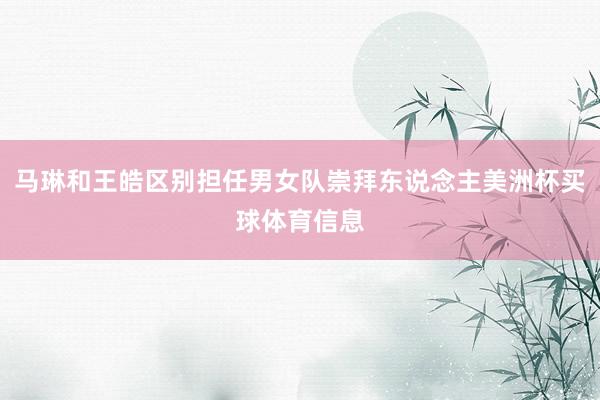 马琳和王皓区别担任男女队崇拜东说念主美洲杯买球体育信息