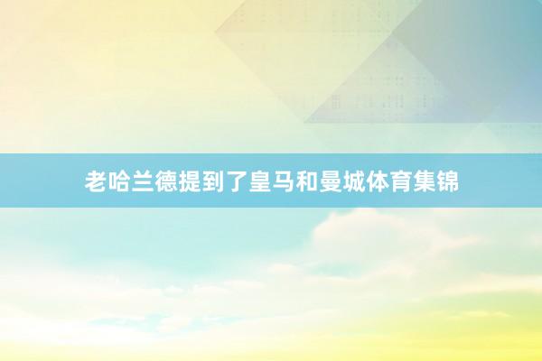 老哈兰德提到了皇马和曼城体育集锦