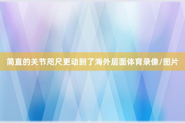 简直的关节咫尺更动到了海外层面体育录像/图片