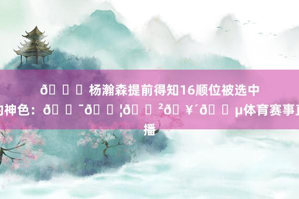 😂杨瀚森提前得知16顺位被选中时的神色：😯😦😲🥴😵体育赛事直