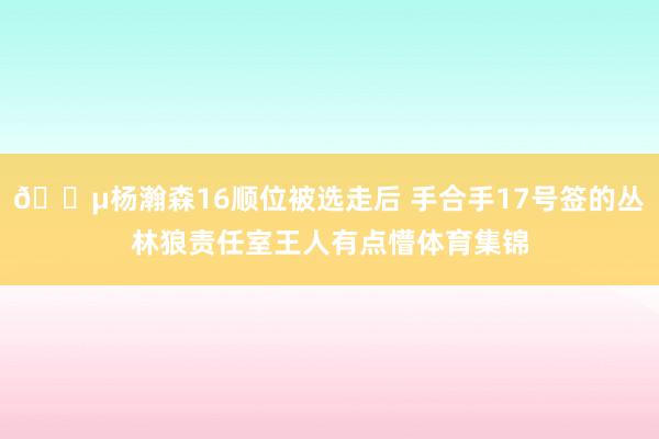 😵杨瀚森16顺位被选走后 手合手17号签的丛林狼责任室王人有