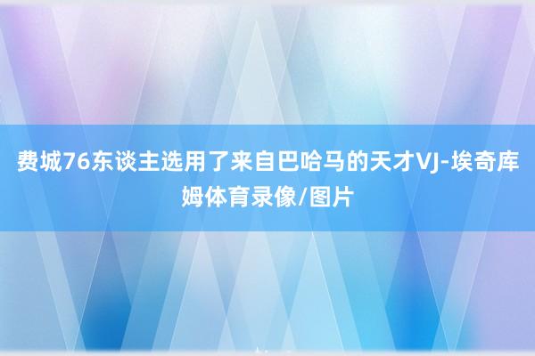 费城76东谈主选用了来自巴哈马的天才VJ-埃奇库姆体育录像/