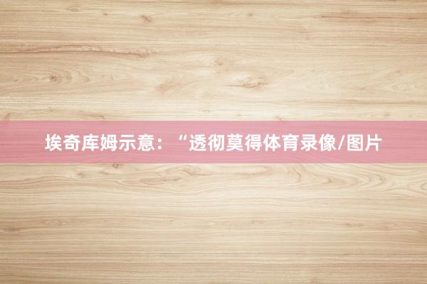 埃奇库姆示意：“透彻莫得体育录像/图片