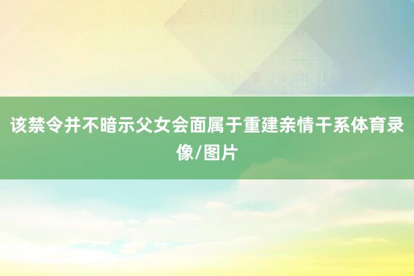 该禁令并不暗示父女会面属于重建亲情干系体育录像/图片