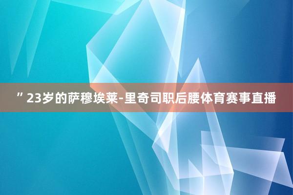 ”23岁的萨穆埃莱-里奇司职后腰体育赛事直播