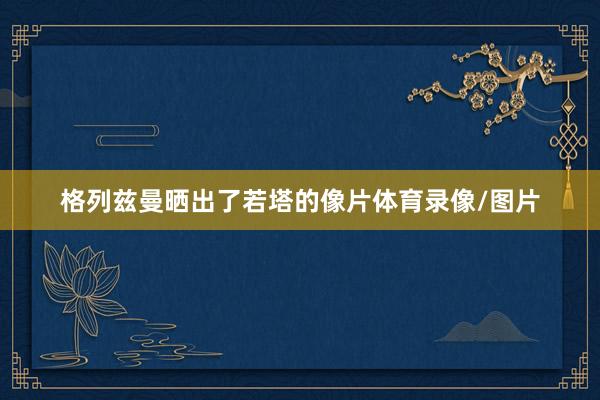 格列兹曼晒出了若塔的像片体育录像/图片