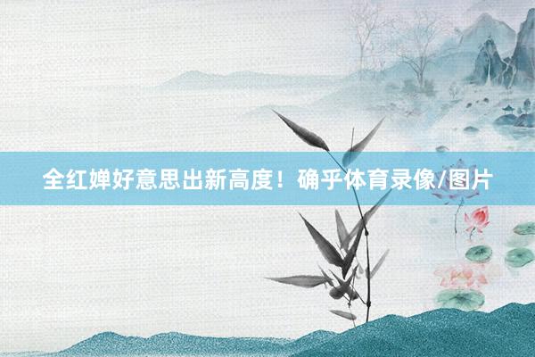 全红婵好意思出新高度！确乎体育录像/图片
