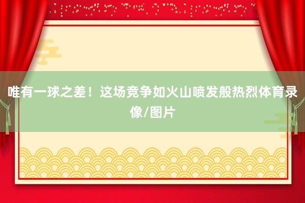 唯有一球之差！这场竞争如火山喷发般热烈体育录像/图片