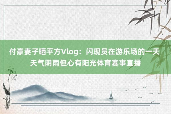 付豪妻子晒平方Vlog：闪现员在游乐场的一天 天气阴雨但心有
