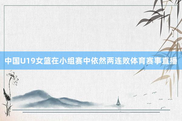 中国U19女篮在小组赛中依然两连败体育赛事直播