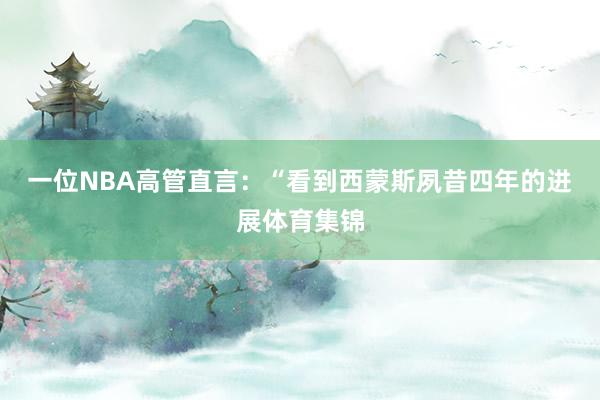 一位NBA高管直言：“看到西蒙斯夙昔四年的进展体育集锦