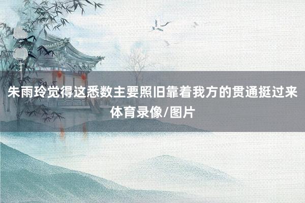 朱雨玲觉得这悉数主要照旧靠着我方的贯通挺过来体育录像/图片