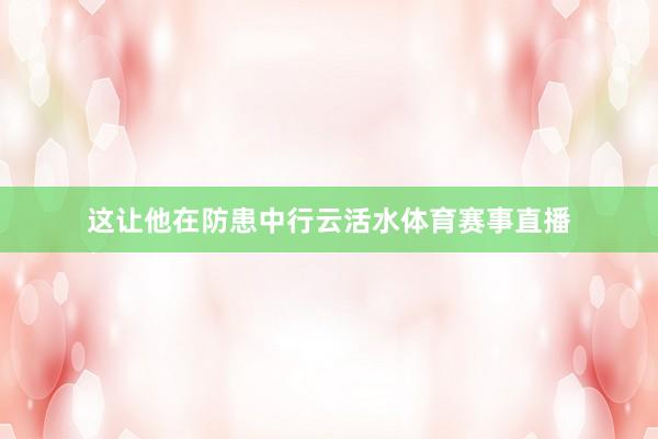 这让他在防患中行云活水体育赛事直播