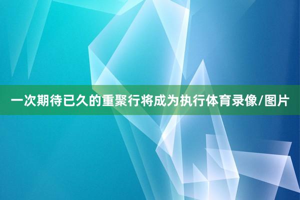 一次期待已久的重聚行将成为执行体育录像/图片