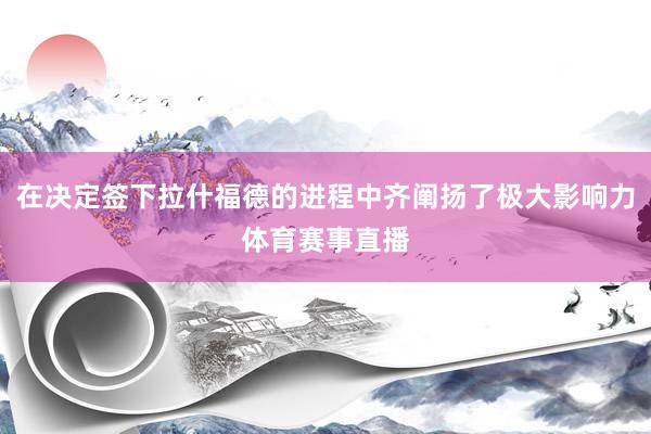 在决定签下拉什福德的进程中齐阐扬了极大影响力体育赛事直播