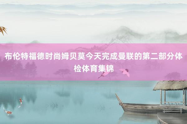 布伦特福德时尚姆贝莫今天完成曼联的第二部分体检体育集锦