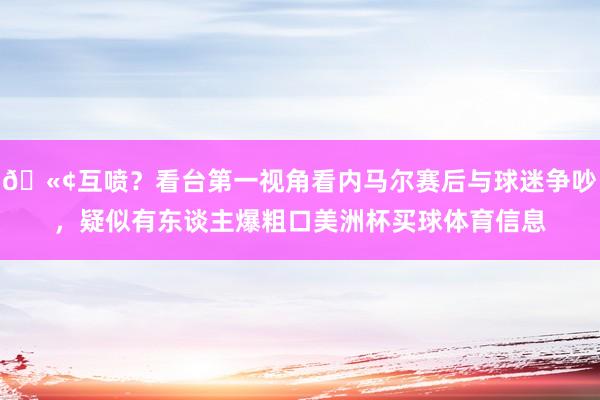 🫢互喷？看台第一视角看内马尔赛后与球迷争吵，疑似有东谈主爆粗