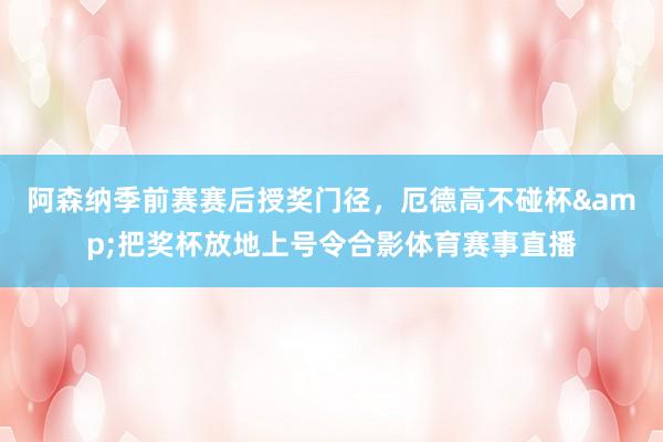 阿森纳季前赛赛后授奖门径，厄德高不碰杯把奖杯放地上